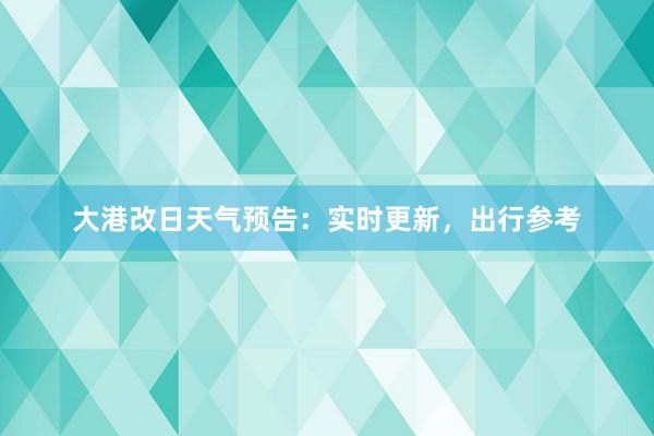 大港改日天气预告：实时更新，出行参考