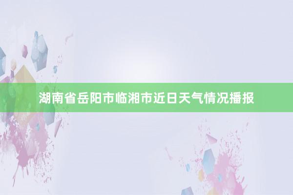 湖南省岳阳市临湘市近日天气情况播报